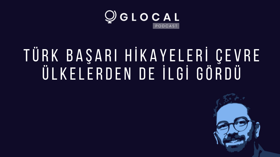 Glocal Podcast: Türk başarı hikayeleri çevre ülkelerden de ilgi gördü